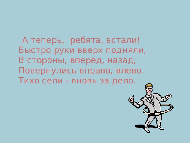  А теперь,  ребята, встали!  Быстро руки вверх подняли,  В стороны, вперёд, назад,  Повернулись вправо, влево.  Тихо сели - вновь за дело. 