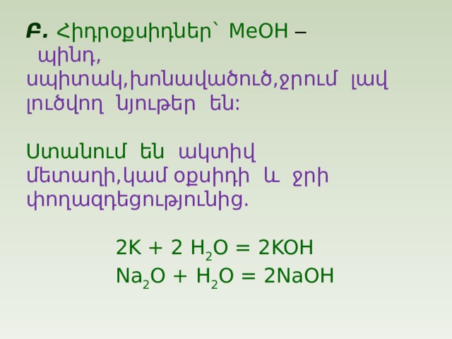 Բ . Հիդրօքսիդներ ` MeOH –  պինդ , սպիտակ , խոնավածուծ , ջրում  լավ լուծվող  նյութեր  են : Ստանում  են  ա կտիվ մետաղի , կամ օքսիդի  և  ջրի  փողազդեցությունից .  2K + 2 H 2 O = 2KOH  Na 2 O + H 2 O = 2NaOH 