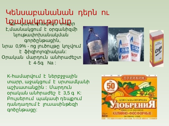 Կենսաբանանան դերն ու նշանակությունը Na —կարևորագույն տարր է,մասնակցում է օրգանիզմի նյութափոխանակման գործընթացին, նրա 0,9% - ոց լուծույթը կոչվում է ֆիզիոլոգիական: Օրական մարդուն անհրաժեշտ է 4-5գ Na : K -համարվում է ներբջջային տարր, աջակցում է սրտամկանի աշխատանքին : Մարդուն օրական անհրաժեշ է 3,5 գ   K : Բույսերում պակասի դեպքում դանդաղում է լուսասինթեզի գոծընթացը: 