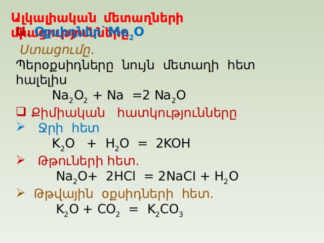Ալկալիական մետաղների միացությունները Ա . Օքսիդներ `Me 2 O  Ստացումը.  Պերօքսիդները նույն  մետաղի  հետ  հալելիս  Na 2 O 2 + Na =2 Na 2 O  Քիմիական  հատկությունները  Ջրի  հետ    K 2 O + H 2 O = 2KOH  Թթուների հետ .   Na 2 O+ 2HCl = 2NaCI + H 2 O  Թթվային  օքսիդների  հետ .   K 2 O + CO 2 = K 2 CO 3 