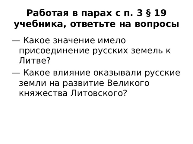 Работая в парах с п. 3 § 19 учебника, ответьте на вопросы — Какое значение имело присоединение русских земель к Литве? — Какое влияние оказывали русские земли на развитие Великого княжества Литовского? 