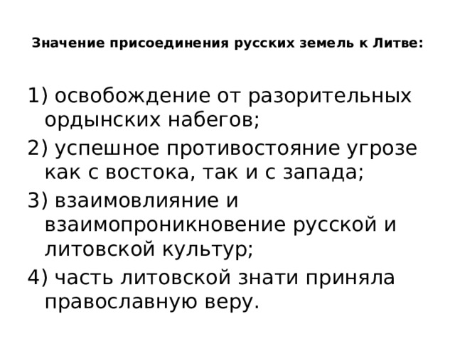  Значение присоединения русских земель к Литве:   1) освобождение от разорительных ордынских набегов; 2) успешное противостояние угрозе как с востока, так и с запада; 3) взаимовлияние и взаимопроникновение русской и литовской культур; 4) часть литовской знати приняла православную веру. 