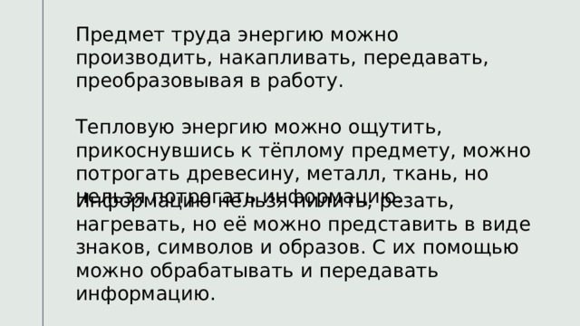 Предмет труда энергию можно производить, накапливать, передавать, преобразовывая в работу. Тепловую энергию можно ощутить, прикоснувшись к тёплому предмету, можно потрогать древесину, металл, ткань, но нельзя потрогать информацию. Информацию нельзя пилить, резать, нагревать, но её можно представить в виде знаков, символов и образов. С их помощью можно обрабатывать и передавать информацию. 