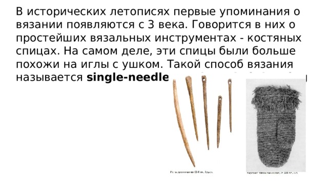 В исторических летописях первые упоминания о вязании появляются с 3 века. Говорится в них о простейших вязальных инструментах - костяных спицах. На самом деле, эти спицы были больше похожи на иглы с ушком. Такой способ вязания называется single-needle или krossknit looping 