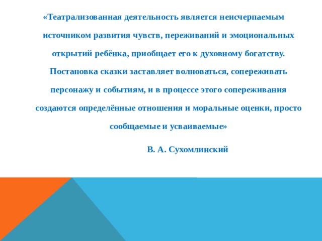 «Театрализованная деятельность является неисчерпаемым источником развития чувств, переживаний и эмоциональных открытий ребёнка, приобщает его к духовному богатству. Постановка сказки заставляет волноваться, сопереживать персонажу и событиям, и в процессе этого сопереживания создаются определённые отношения и моральные оценки, просто сообщаемые и усваиваемые»  В. А. Сухомлинский 