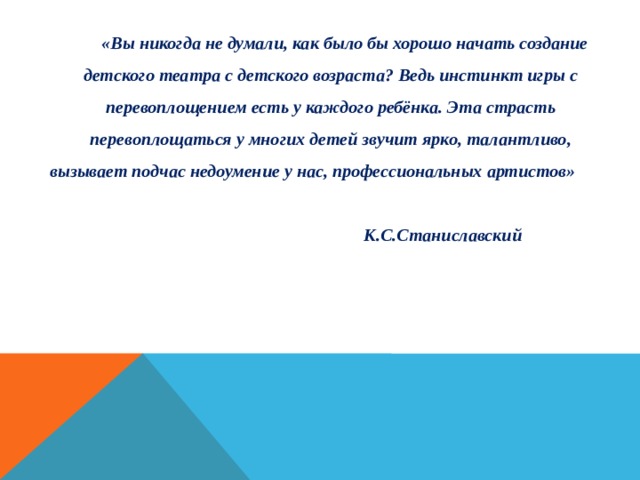 «Вы никогда не думали, как было бы хорошо начать создание детского театра с детского возраста? Ведь инстинкт игры с перевоплощением есть у каждого ребёнка. Эта страсть перевоплощаться у многих детей звучит ярко, талантливо, вызывает подчас недоумение у нас, профессиональных артистов»        К.С.Станиславский 