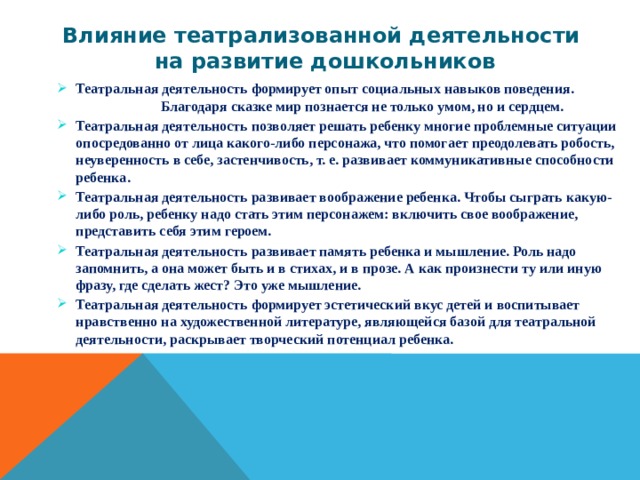 Влияние театрализованной деятельности  на развитие дошкольников Театральная деятельность формирует опыт социальных навыков поведения. Благодаря сказке мир познается не только умом, но и сердцем. Театральная деятельность позволяет решать ребенку многие проблемные ситуации опосредованно от лица какого-либо персонажа, что помогает преодолевать робость, неуверенность в себе, застенчивость, т. е. развивает коммуникативные способности ребенка. Театральная деятельность развивает воображение ребенка. Чтобы сыграть какую-либо роль, ребенку надо стать этим персонажем: включить свое воображение, представить себя этим героем. Театральная деятельность развивает память ребенка и мышление. Роль надо запомнить, а она может быть и в стихах, и в прозе. А как произнести ту или иную фразу, где сделать жест? Это уже мышление. Театральная деятельность формирует эстетический вкус детей и воспитывает нравственно на художественной литературе, являющейся базой для театральной деятельности, раскрывает творческий потенциал ребенка. 