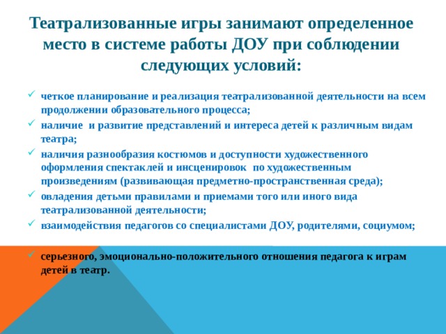 Театрализованные игры занимают определенное место в системе работы ДОУ при соблюдении следующих условий: четкое планирование и реализация театрализованной деятельности на всем продолжении образовательного процесса; наличие и развитие представлений и интереса детей к различным видам театра; наличия разнообразия костюмов и доступности художественного оформления спектаклей и инсценировок по художественным произведениям (развивающая предметно-пространственная среда); овладения детьми правилами и приемами того или иного вида театрализованной деятельности; взаимодействия педагогов со специалистами ДОУ, родителями, социумом;  серьезного, эмоционально-положительного отношения педагога к играм детей в театр. 