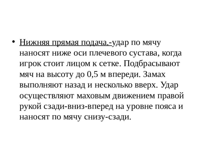Нижняя прямая подача.- удар по мячу наносят ниже оси плечевого сустава, когда игрок стоит лицом к сетке. Подбрасывают мяч на высоту до 0,5 м впереди. Замах выполняют назад и несколько вверх. Удар осуществляют маховым движением правой рукой сзади-вниз-вперед на уровне пояса и наносят по мячу снизу-сзади. 