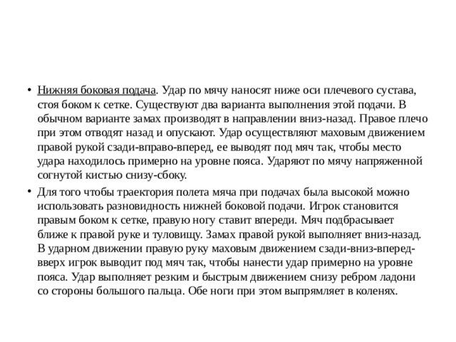 Нижняя боковая подача . Удар по мячу наносят ниже оси плечевого сустава, стоя боком к сетке. Существуют два варианта выполнения этой подачи. В обычном варианте замах производят в направлении вниз-назад. Правое плечо при этом отводят назад и опускают. Удар осуществляют маховым движением правой рукой сзади-вправо-вперед, ее выводят под мяч так, чтобы место удара находилось примерно на уровне пояса. Ударяют по мячу напряженной согнутой кистью снизу-сбоку. Для того чтобы траектория полета мяча при подачах была высокой можно использовать разновидность нижней боковой подачи. Игрок становится правым боком к сетке, правую ногу ставит впереди. Мяч подбрасывает ближе к правой руке и туловищу. Замах правой рукой выполняет вниз-назад. В ударном движении правую руку маховым движением сзади-вниз-вперед-вверх игрок выводит под мяч так, чтобы нанести удар примерно на уровне пояса. Удар выполняет резким и быстрым движением снизу ребром ладони со стороны большого пальца. Обе ноги при этом выпрямляет в коленях. 