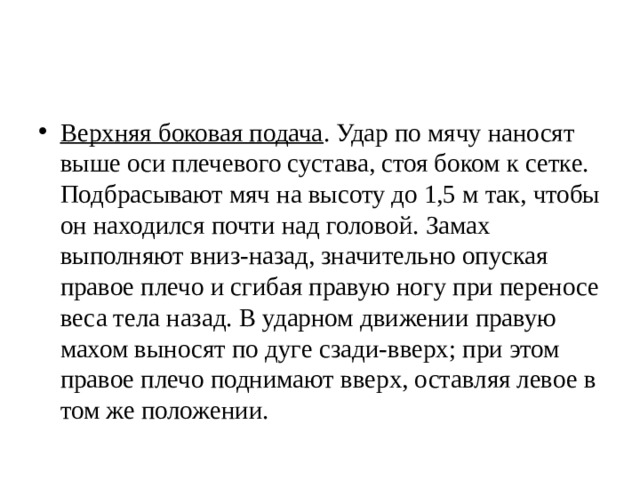 Верхняя боковая подача . Удар по мячу наносят выше оси плечевого сустава, стоя боком к сетке. Подбрасывают мяч на высоту до 1,5 м так, чтобы он находился почти над головой. Замах выполняют вниз-назад, значительно опуская правое плечо и сгибая правую ногу при переносе веса тела назад. В ударном движении правую махом выносят по дуге сзади-вверх; при этом правое плечо поднимают вверх, оставляя левое в том же положении. 