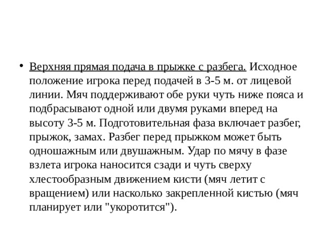 Верхняя прямая подача в прыжке с разбега.  Исходное положение игрока перед подачей в 3-5 м. от лицевой линии. Мяч поддерживают обе руки чуть ниже пояса и подбрасывают одной или двумя руками вперед на высоту 3-5 м. Подготовительная фаза включает разбег, прыжок, замах. Разбег перед прыжком может быть одношажным или двушажным. Удар по мячу в фазе взлета игрока наносится сзади и чуть сверху хлестообразным движением кисти (мяч летит с вращением) или насколько закрепленной кистью (мяч планирует или 