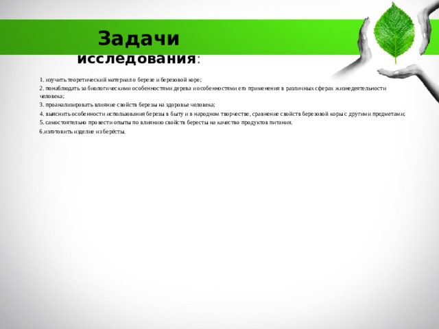 Задачи исследования :   1. изучить теоретический материал о березе и березовой коре; 2. понаблюдать за биологическими особенностями дерева и особенностями его применения в различных сферах жизнедеятельности человека; 3. проанализировать влияние свойств березы на здоровье человека; 4. выяснить особенности использования березы в быту и в народном творчестве, сравнение свойств березовой коры с другими предметами; 5. самостоятельно провести опыты по влиянию свойств бересты на качество продуктов питания. 6.изготовить изделие из берёсты. 