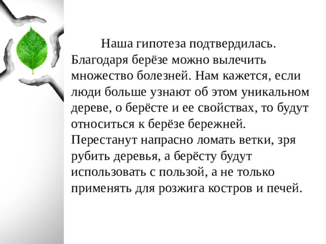  Наша гипотеза подтвердилась. Благодаря берёзе можно вылечить множество болезней. Нам кажется, если люди больше узнают об этом уникальном дереве, о берёсте и ее свойствах, то будут относиться к берёзе бережней. Перестанут напрасно ломать ветки, зря рубить деревья, а берёсту будут использовать с пользой, а не только применять для розжига костров и печей.  