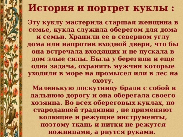 История и портрет куклы :  Эту куклу мастерила старшая женщина в семье, кукла служила оберегом для дома и семьи. Хранили ее в северном углу дома или напротив входной двери, что бы она встречала входящих и не пускала в дом злые силы. Была у берегини и еще одна задача, охранять мужчин которые уходили в море на промысел или в лес на охоту.  Маленькую лоскутницу брали с собой в дальнюю дорогу и она оберегала своего хозяина. Во всех обереговых куклах, по стародавней традиции , не применяют колющие и режущие инструменты, поэтому ткань и нитки не режутся ножницами, а рвутся руками. 