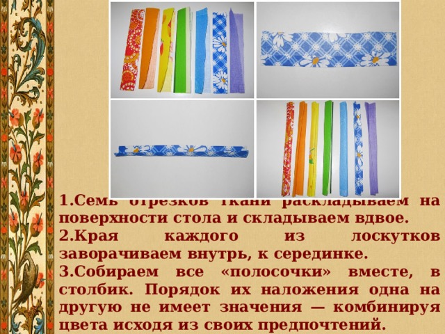 Семь отрезков ткани раскладываем на поверхности стола и складываем вдвое. Края каждого из лоскутков заворачиваем внутрь, к серединке. Собираем все «полосочки» вместе, в столбик. Порядок их наложения одна на другую не имеет значения — комбинируя цвета исходя из своих предпочтений. 