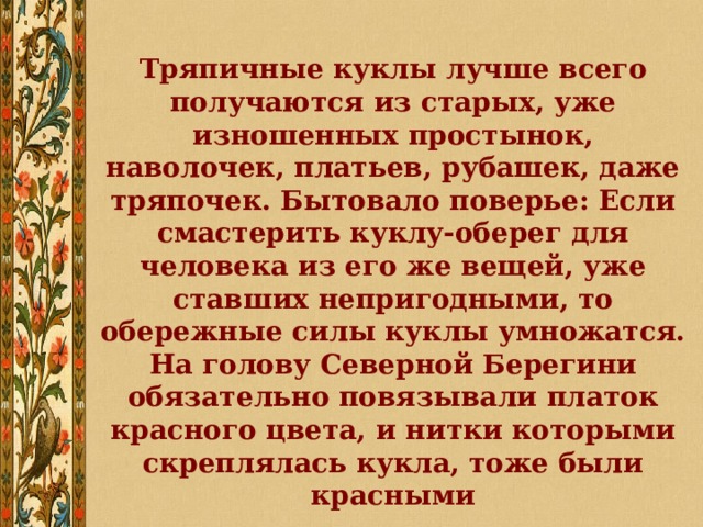 Тряпичные куклы лучше всего получаются из старых, уже изношенных простынок, наволочек, платьев, рубашек, даже тряпочек. Бытовало поверье: Если смастерить куклу-оберег для человека из его же вещей, уже ставших непригодными, то обережные силы куклы умножатся. На голову Северной Берегини обязательно повязывали платок красного цвета, и нитки которыми скреплялась кукла, тоже были красными 