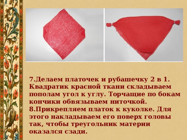 7.Делаем платочек и рубашечку 2 в 1. Квадратик красной ткани складываем пополам угол к углу. Торчащие по бокам кончики обвязываем ниточкой. 8.Прикрепляем платок к куколке. Для этого накладываем его поверх головы так, чтобы треугольник материи оказался сзади. 