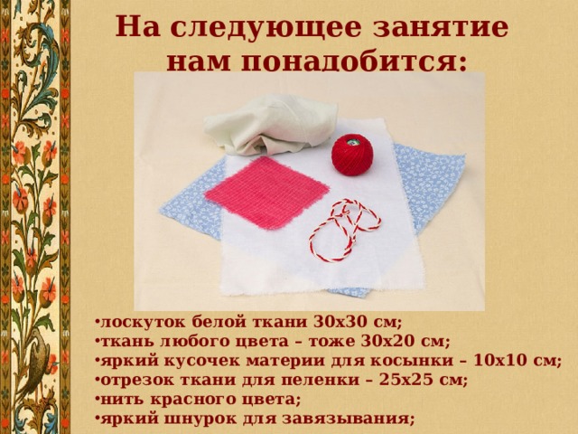 На следующее занятие  нам понадобится: лоскуток белой ткани 30х30 см; ткань любого цвета – тоже 30х20 см; яркий кусочек материи для косынки – 10х10 см; отрезок ткани для пеленки – 25х25 см; нить красного цвета; яркий шнурок для завязывания; 