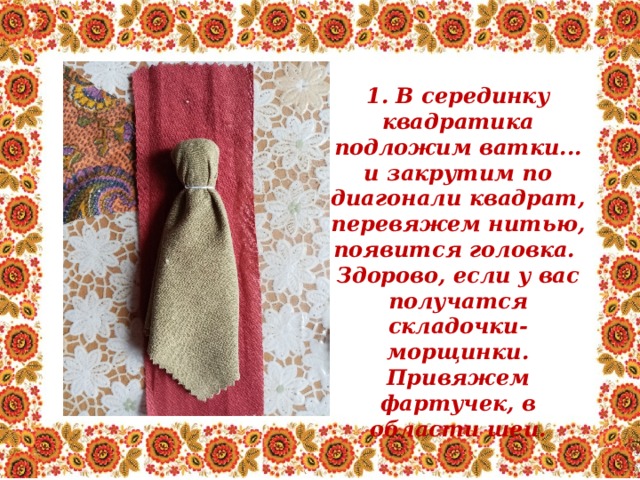 1. В серединку квадратика подложим ватки... и закрутим по диагонали квадрат, перевяжем нитью, появится головка. Здорово, если у вас получатся складочки-морщинки. Привяжем фартучек, в области шеи. 