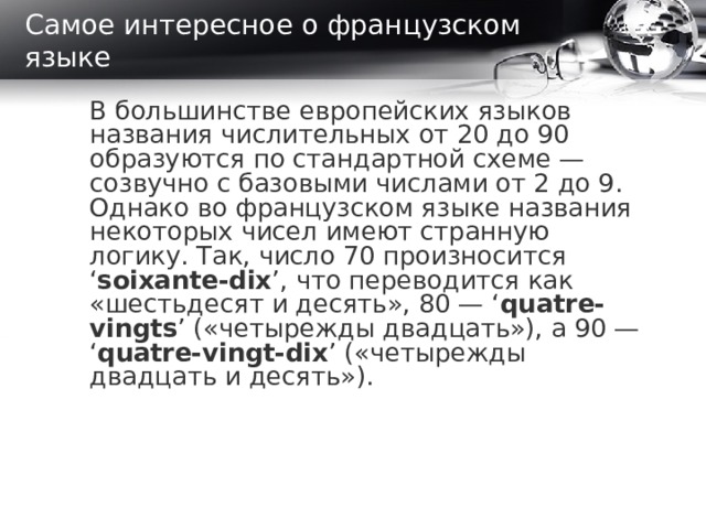 Самое интересное о французском языке В большинстве европейских языков названия числительных от 20 до 90 образуются по стандартной схеме — созвучно с базовыми числами от 2 до 9. Однако во французском языке названия некоторых чисел имеют странную логику. Так, число 70 произносится ‘ soixante-dix ’, что переводится как «шестьдесят и десять», 80 — ‘ quatre-vingts ’ («четырежды двадцать»), а 90 — ‘ quatre-vingt-dix ’ («четырежды двадцать и десять»).  