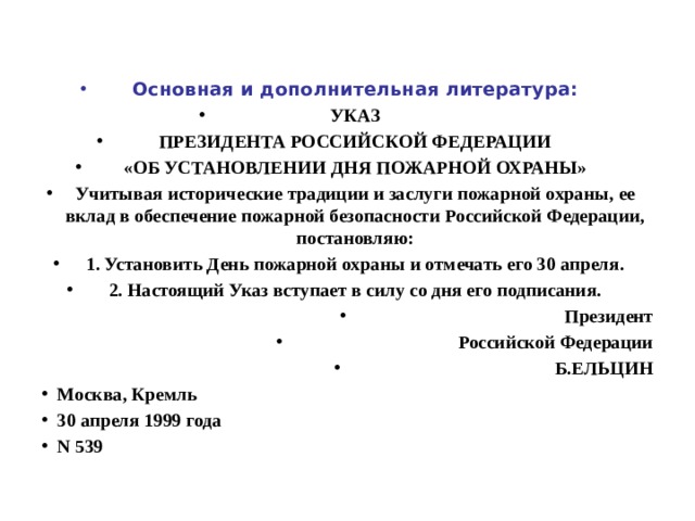 Основная и дополнительная литература: УКАЗ ПРЕЗИДЕНТА РОССИЙСКОЙ ФЕДЕРАЦИИ «ОБ УСТАНОВЛЕНИИ ДНЯ ПОЖАРНОЙ ОХРАНЫ» Учитывая исторические традиции и заслуги пожарной охраны, ее вклад в обеспечение пожарной безопасности Российской Федерации, постановляю: 1. Установить День пожарной охраны и отмечать его 30 апреля. 2. Настоящий Указ вступает в силу со дня его подписания. Президент Российской Федерации Б.ЕЛЬЦИН Москва, Кремль 30 апреля 1999 года N 539 