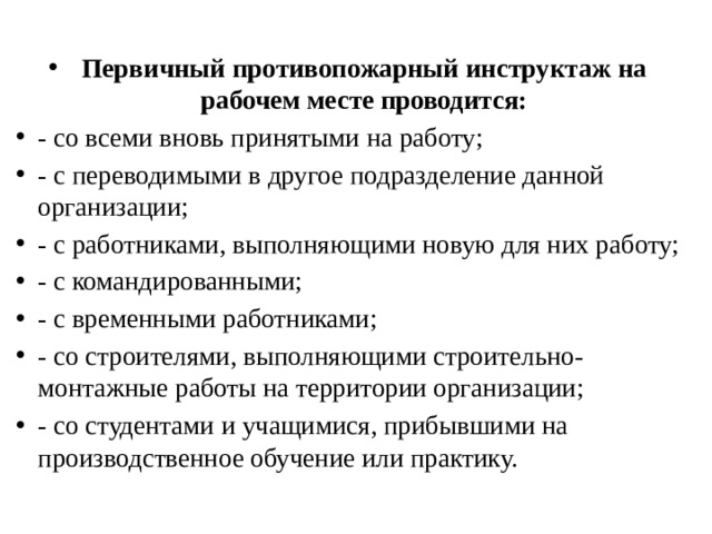  Первичный противопожарный инструктаж на рабочем месте проводится: - со всеми вновь принятыми на работу; - с переводимыми в другое подразделение данной организации; - с работниками, выполняющими новую для них работу; - с командированными; - с временными работниками; - со строителями, выполняющими строительно-монтажные работы на территории организации; - со студентами и учащимися, прибывшими на производственное обучение или практику. 