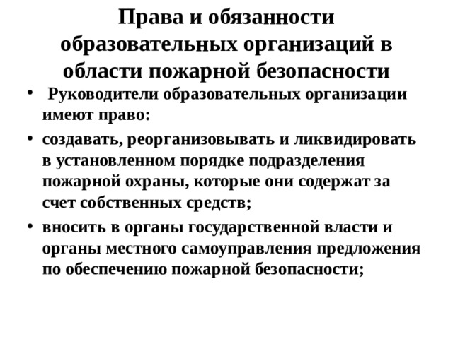 Права и обязанности образовательных организаций в области пожарной безопасности  Руководители образовательных организации имеют право: создавать, реорганизовывать и ликвидировать в установленном порядке подразделения пожарной охраны, которые они содержат за счет собственных средств; вносить в органы государственной власти и органы местного самоуправления предложения по обеспечению пожарной безопасности; 