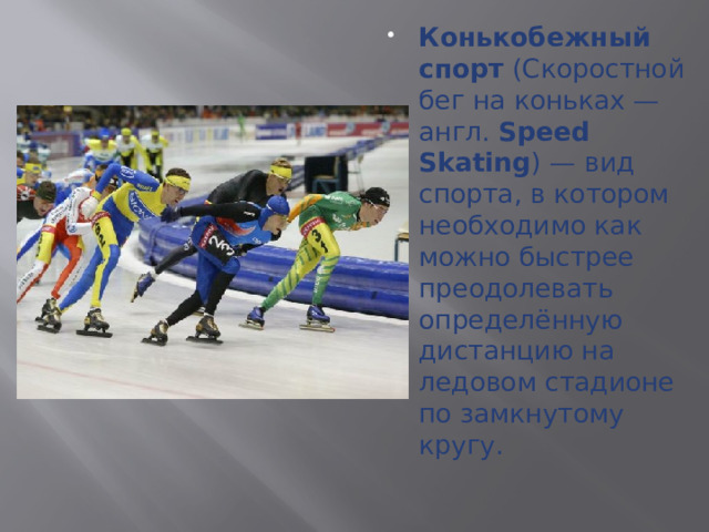Конькобежный спорт (Скоростной бег на коньках — англ. Speed Skating ) — вид спорта, в котором необходимо как можно быстрее преодолевать определённую дистанцию на ледовом стадионе по замкнутому кругу.  