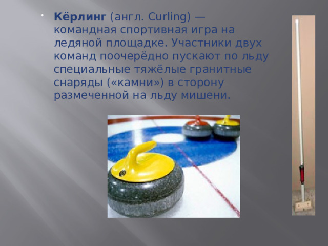 Кёрлинг (англ. Curling) — командная спортивная игра на ледяной площадке. Участники двух команд поочерёдно пускают по льду специальные тяжёлые гранитные снаряды («камни») в сторону размеченной на льду мишени.  