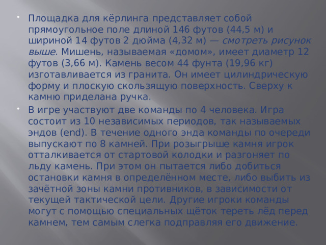 Площадка для кёрлинга представляет собой прямоугольное поле длиной 146 футов (44,5 м) и шириной 14 футов 2 дюйма (4,32 м) — смотреть рисунок выше . Мишень, называемая «домом», имеет диаметр 12 футов (3,66 м). Камень весом 44 фунта (19,96 кг) изготавливается из гранита. Он имеет цилиндрическую форму и плоскую скользящую поверхность. Сверху к камню приделана ручка. В игре участвуют две команды по 4 человека. Игра состоит из 10 независимых периодов, так называемых эндов (end). В течение одного энда команды по очереди выпускают по 8 камней. При розыгрыше камня игрок отталкивается от стартовой колодки и разгоняет по льду камень. При этом он пытается либо добиться остановки камня в определённом месте, либо выбить из зачётной зоны камни противников, в зависимости от текущей тактической цели. Другие игроки команды могут с помощью специальных щёток тереть лёд перед камнем, тем самым слегка подправляя его движение.  