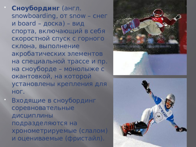 Сноубординг (англ. snowboarding, от snow – снег и board – доска) – вид спорта, включающий в себя скоростной спуск с горного склона, выполнение акробатических элементов на специальной трассе и пр. на сноуборде – монолыже с окантовкой, на которой установлены крепления для ног. Входящие в сноубординг соревновательные дисциплины подразделяются на хронометрируемые (слалом) и оцениваемые (фристайл).  