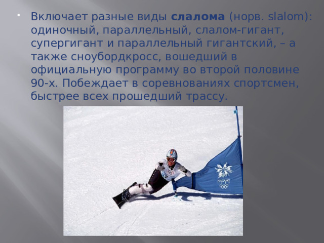 Включает разные виды слалома (норв. slalom): одиночный, параллельный, слалом-гигант, супергигант и параллельный гигантский, – а также сноубордкросс, вошедший в официальную программу во второй половине 90-х. Побеждает в соревнованиях спортсмен, быстрее всех прошедший трассу.  