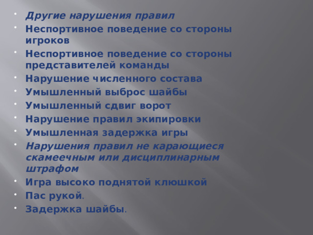 Другие нарушения правил Неспортивное поведение со стороны игроков  Неспортивное поведение со стороны представителей команды  Нарушение численного состава  Умышленный выброс шайбы  Умышленный сдвиг ворот  Нарушение правил экипировки  Умышленная задержка игры  Нарушения правил не карающиеся скамеечным или дисциплинарным штрафом Игра высоко поднятой клюшкой  Пас рукой . Задержка шайбы .  