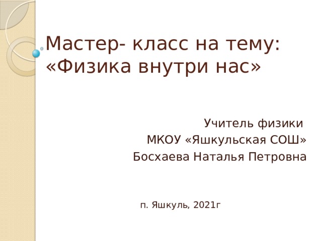 Мастер- класс на тему:  «Физика внутри нас»   Учитель физики МКОУ «Яшкульская СОШ» Босхаева Наталья Петровна п. Яшкуль, 2021г 