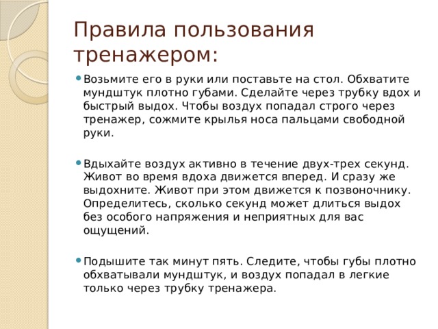 Правила пользования тренажером: Возьмите его в руки или поставьте на стол. Обхватите мундштук плотно губами. Сделайте через трубку вдох и быстрый выдох. Чтобы воздух попадал строго через тренажер, сожмите крылья носа пальцами свободной руки. Вдыхайте воздух активно в течение двух-трех секунд. Живот во время вдоха движется вперед. И сразу же выдохните. Живот при этом движется к позвоночнику. Определитесь, сколько секунд может длиться выдох без особого напряжения и неприятных для вас ощущений. Подышите так минут пять. Следите, чтобы губы плотно обхватывали мундштук, и воздух попадал в легкие только через трубку тренажера. 