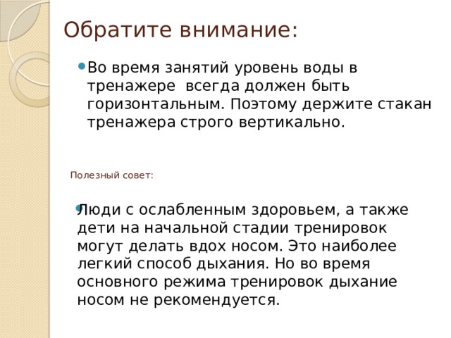 Обратите внимание:   Во время занятий уровень воды в тренажере всегда должен быть горизонтальным. Поэтому держите стакан тренажера строго вертикально.  Полезный совет:   Люди с ослабленным здоровьем, а также дети на начальной стадии тренировок могут делать вдох носом. Это наиболее легкий способ дыхания. Но во время основного режима тренировок дыхание носом не рекомендуется. 
