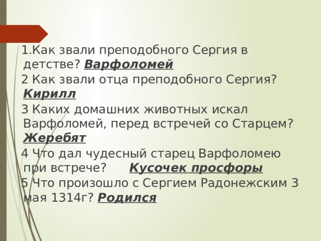 1.Как звали преподобного Сергия в детстве? Варфоломей 2 Как звали отца преподобного Сергия? Кирилл 3  Каких домашних животных искал Варфоломей, перед встречей со Старцем? Жеребят 4 Что дал чудесный старец Варфоломею при встрече? Кусочек просфоры 5 Что произошло с Сергием Радонежским 3 мая 1314г? Родился     