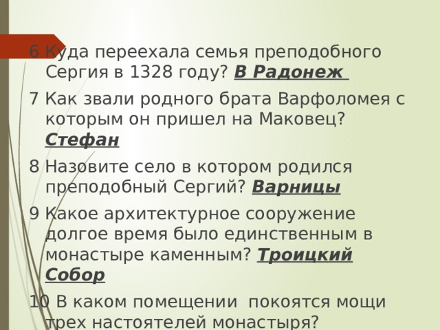 6  Куда переехала семья преподобного Сергия в 1328 году? В Радонеж 7 Как звали родного брата Варфоломея с которым он пришел на Маковец? Стефан 8 Назовите село в котором родился преподобный Сергий? Варницы 9 Какое архитектурное сооружение долгое время было единственным в монастыре каменным? Троицкий Собор 10 В каком помещении покоятся мощи трех настоятелей монастыря?  Серапионова палата 