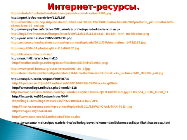 Интернет-ресурсы. http://rabota5.ru/photo/zarabotat-na-oprosah-spisok-saitov-2206.jpg http://ngtek.by/content/view/312/128/ http://www.life-spb-hop.ru/published/publicdata/THENETWOSHOP/attachments/SC/products_pictures/for-kids-admedicine-02_enl.jpg http://www.psylive.ru/articles/582_amuleti-primeti-pered-ekzamenom.aspx http://img1.liveinternet.ru/images/attach/c/0/113/182/113182839_103184_html_m645ec98a.png http://pandiaweb.ru/text/78/552/24619.php http://activeaxonseducation.com.au/wp-content/uploads/2011/04/dreamstime_14758165.jpg http://img-2004-04.photosight.ru/19/464952.jpg http://klasnaocinka.com.ua/ http://nauchi02.ru/articles/nid10 http://medicalcollege.ru/imaginator/Illusioms/505fef4d9a06b.jpeg http://www.profi-forex.org/system/news/A03_36_3.jpg http://danet.me/m/published/publicdata/DANET/attachments/SC/products_pictures/IMG_36829a_enl.jpg http://rcospk.rusedu.net/post/409/30719 http://f-picture.net/lfp/s012.radikal.ru/i320/1106/99/fc89057ace4a.gif/htm http://amurcollege.ru/index.php?Itemid=118 http://www2.pictures.zimbio.com/bg/Lourdes+stylish+walk+QS7LbD0MBL2l.jpg?91223Z4_LEON_B-GR_01 http://happyticket555.ru/archives/6044 http://img1.1tv.ru/imgsize460x345/PR20100603141632.JPG http://interior.toreuse.com/wp-content/uploads/2011/12/Wall-Clock-MAX-7013-.jpg http://images.myshared.ru/ http://www.mou-sosh28.ru/Material/Stress.doc http://www.auto-meh.ru/podrazdeleniya/psiholog/sovetirekomendacii/skorosessija/prifilaktikastressa.html
