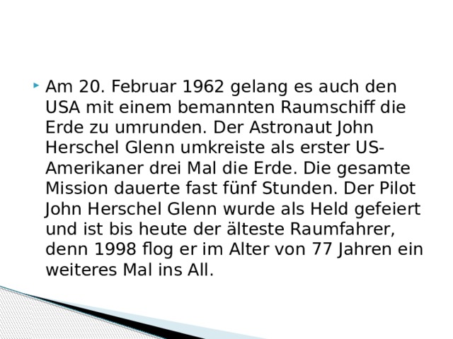 Am 20. Februar 1962 gelang es auch den USA mit einem bemannten Raumschiff die Erde zu umrunden. Der Astronaut John Herschel Glenn umkreiste als erster US-Amerikaner drei Mal die Erde. Die gesamte Mission dauerte fast fünf Stunden. Der Pilot John Herschel Glenn wurde als Held gefeiert und ist bis heute der älteste Raumfahrer, denn 1998 flog er im Alter von 77 Jahren ein weiteres Mal ins All. 
