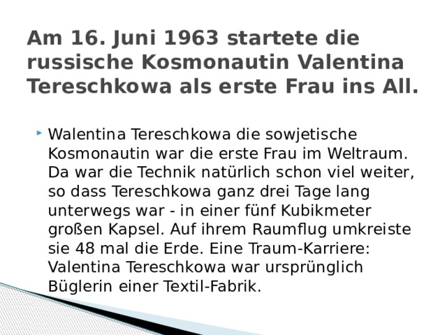 Am 16. Juni 1963 startete die russische Kosmonautin Valentina Tereschkowa als erste Frau ins All. Walentina Tereschkowa die sowjetische Kosmonautin war die erste Frau im Weltraum. Da war die Technik natürlich schon viel weiter, so dass Tereschkowa ganz drei Tage lang unterwegs war - in einer fünf Kubikmeter großen Kapsel. Auf ihrem Raumflug umkreiste sie 48 mal die Erde. Eine Traum-Karriere: Valentina Tereschkowa war ursprünglich Büglerin einer Textil-Fabrik. 