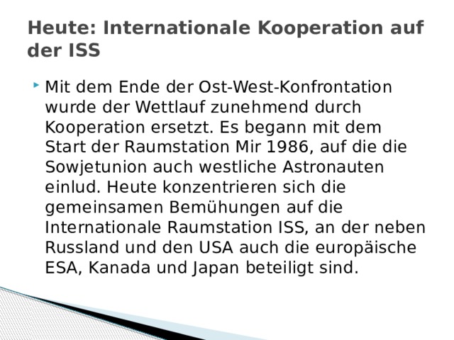 Heute: Internationale Kooperation auf der ISS   Mit dem Ende der Ost-West-Konfrontation wurde der Wettlauf zunehmend durch Kooperation ersetzt. Es begann mit dem Start der Raumstation Mir 1986, auf die die Sowjetunion auch westliche Astronauten einlud. Heute konzentrieren sich die gemeinsamen Bemühungen auf die Internationale Raumstation ISS, an der neben Russland und den USA auch die europäische ESA, Kanada und Japan beteiligt sind. 