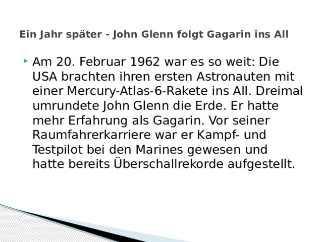  Ein Jahr später - John Glenn folgt Gagarin ins All   Am 20. Februar 1962 war es so weit: Die USA brachten ihren ersten Astronauten mit einer Mercury-Atlas-6-Rakete ins All. Dreimal umrundete John Glenn die Erde. Er hatte mehr Erfahrung als Gagarin. Vor seiner Raumfahrerkarriere war er Kampf- und Testpilot bei den Marines gewesen und hatte bereits Überschallrekorde aufgestellt. 