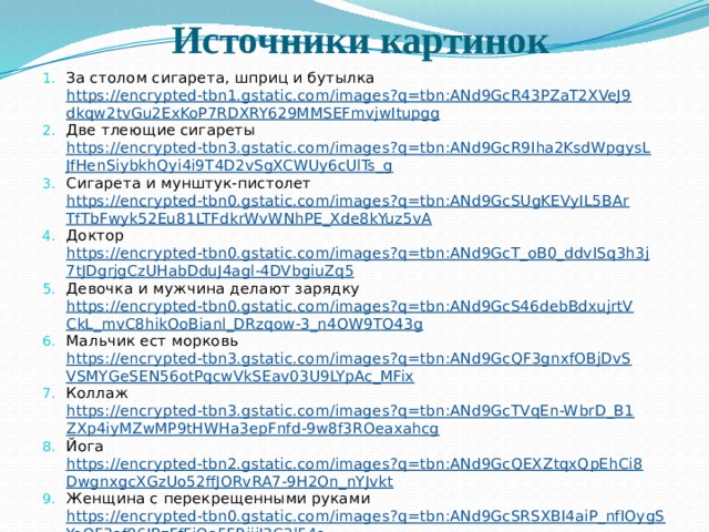 Источники картинок За столом сигарета, шприц и бутылка https://encrypted-tbn1.gstatic.com/images?q=tbn:ANd9GcR43PZaT2XVeJ9dkqw2tvGu2ExKoP7RDXRY629MMSEFmvjwItupgg Две тлеющие сигареты https://encrypted-tbn3.gstatic.com/images?q=tbn:ANd9GcR9Iha2KsdWpgysLJfHenSiybkhQyi4i9T4D2vSgXCWUy6cUlTs_g Сигарета и мунштук-пистолет https://encrypted-tbn0.gstatic.com/images?q=tbn:ANd9GcSUgKEVyIL5BArTfTbFwyk52Eu81LTFdkrWvWNhPE_Xde8kYuz5vA Доктор https://encrypted-tbn0.gstatic.com/images?q=tbn:ANd9GcT_oB0_ddvISq3h3j7tJDgrjgCzUHabDduJ4agl-4DVbgiuZq5 Девочка и мужчина делают зарядку https://encrypted-tbn0.gstatic.com/images?q=tbn:ANd9GcS46debBdxujrtVCkL_mvC8hikOoBianl_DRzqow-3_n4OW9TO43g Мальчик ест морковь https://encrypted-tbn3.gstatic.com/images?q=tbn:ANd9GcQF3gnxfOBjDvSVSMYGeSEN56otPqcwVkSEav03U9LYpAc_MFix Коллаж https://encrypted-tbn3.gstatic.com/images?q=tbn:ANd9GcTVqEn-WbrD_B1ZXp4iyMZwMP9tHWHa3epFnfd-9w8f3ROeaxahcg Йога https://encrypted-tbn2.gstatic.com/images?q=tbn:ANd9GcQEXZtqxQpEhCi8DwgnxgcXGzUo52ffJORvRA7-9H2On_nYJvkt Женщина с перекрещенными руками https://encrypted-tbn0.gstatic.com/images?q=tbn:ANd9GcSRSXBI4aiP_nfIOygSYoQF3ef96IBzFfFjQe5FRiijI3C2l54o Бокал http://im3-tub-ru.yandex.net/i?id=128869929-37-72&n=21  Наркомания http://im3-tub-ru.yandex.net/i?id=192969211-36-72&n=21  Мишка и клей http://im1-tub-ru.yandex.net/i?id=2314667-11-16f-30215&n=21  Состав сигареты http://im2-tub-ru.yandex.net/i?id=685154074-40-72&n=21  