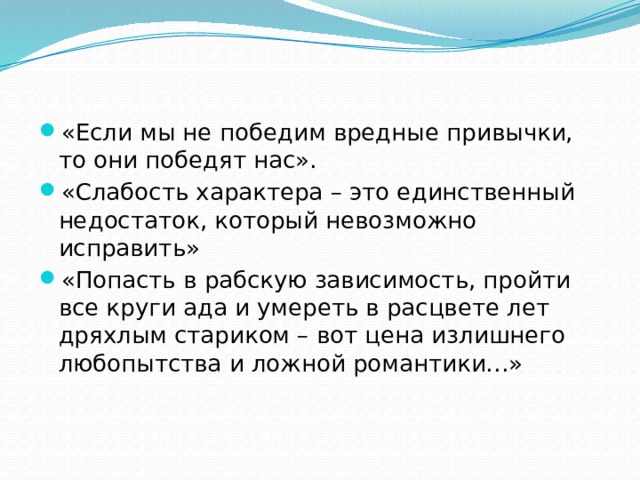 «Если мы не победим вредные привычки, то они победят нас». «Слабость характера – это единственный недостаток, который невозможно исправить» «Попасть в рабскую зависимость, пройти все круги ада и умереть в расцвете лет дряхлым стариком – вот цена излишнего любопытства и ложной романтики…» 