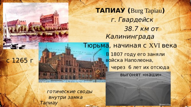 ТАПИАУ ( Burg Tapiau )  г. Гвардейск  38.7 км от Калининграда Тюрьма, начиная с XVI века  В 1807 году его заняли войска Наполеона,  через 6 лет их отсюда  выгонят «наши» с 1265 г готические своды  внутри замка Тапиау 
