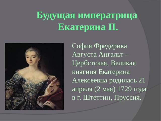 Будущая императрица  Екатерина II. София Фредерика Августа Ангальт – Цербстская, Великая княгиня Екатерина Алексеевна родилась 21 апреля (2 мая) 1729 года в г. Штеттин, Пруссия. 