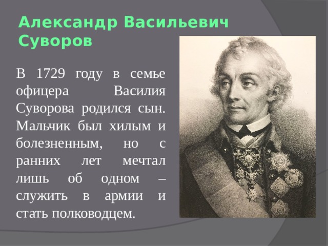 Александр Васильевич Суворов В 1729 году в семье офицера Василия Суворова родился сын. Мальчик был хилым и болезненным, но с ранних лет мечтал лишь об одном – служить в армии и стать полководцем. 