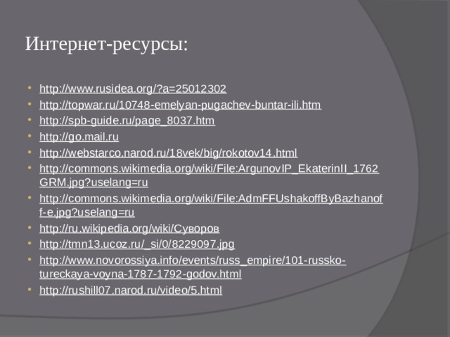 Интернет-ресурсы: http://www.rusidea.org/?a=25012302 http://topwar.ru/10748-emelyan-pugachev-buntar-ili.htm http://spb-guide.ru/page_8037.htm http://go.mail.ru http://webstarco.narod.ru/18vek/big/rokotov14.html http://commons.wikimedia.org/wiki/File:ArgunovIP_EkaterinII_1762GRM.jpg?uselang=ru http://commons.wikimedia.org/wiki/File:AdmFFUshakoffByBazhanoff-e.jpg?uselang=ru http://ru.wikipedia.org/wiki/Суворов http://tmn13.ucoz.ru/_si/0/8229097.jpg http://www.novorossiya.info/events/russ_empire/101-russko-tureckaya-voyna-1787-1792-godov.html http://rushill07.narod.ru/video/5.html 
